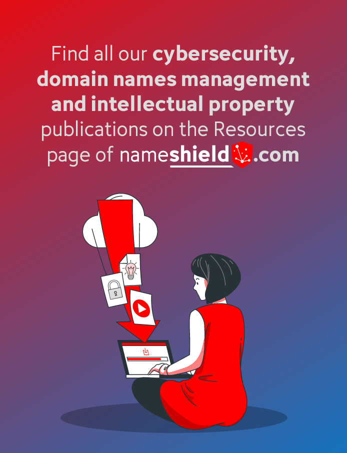 Find all our cybersecurity, domain names management and intellectual property publications on the Resouces page of nameshield.com
